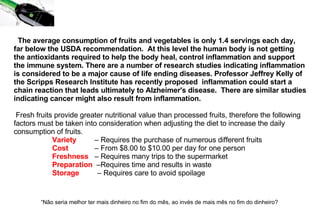The average consumption of fruits and vegetables is only 1.4 servings each day, far below the USDA recommendation.  At this level the human body is not getting the antioxidants required to help the body heal, control inflammation and support the immune system. There are a number of research studies indicating inflammation is considered to be a major cause of life ending diseases. Professor Jeffrey Kelly of the Scripps Research Institute has recently proposed  inflammation could start a chain reaction that leads ultimately to Alzheimer's disease.  There are similar studies indicating cancer might also result from inflammation.   Fresh fruits provide greater nutritional value than processed fruits, therefore the following factors must be taken into consideration when adjusting the diet to increase the daily consumption of fruits.                       Variety   – Requires the purchase of numerous different fruits                     Cost   – From $8.00 to $10.00 per day for one person                     Freshness   – Requires many trips to the supermarket                      Preparation   –Requires time and results in waste                      Storage   – Requires care to avoid spoilage “ Não seria melhor ter mais dinheiro no fim do mês, ao invés de mais mês no fim do dinheiro?   