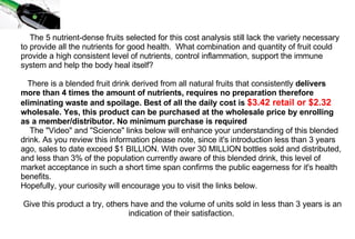 The 5 nutrient-dense fruits selected for this cost analysis still lack the variety necessary to provide all the nutrients for good health.  What combination and quantity of fruit could provide a high consistent level of nutrients, control inflammation, support the immune system and help the body heal itself?    There is a blended fruit drink derived from all natural fruits that consistently  delivers more than 4 times the amount of nutrients, requires no preparation therefore eliminating waste and spoilage. Best of all the daily cost is  $3.42 retail or $2.32   wholesale. Yes, this product can be purchased at the wholesale price by enrolling as a member/distributor. No minimum purchase is required   The "Video" and "Science" links below will enhance your understanding of this blended drink. As you review this information please note, since it's introduction less than 3 years ago, sales to date exceed $1 BILLION. With over 30 MILLION bottles sold and distributed, and less than 3% of the population currently aware of this blended drink, this level of market acceptance in such a short time span confirms the public eagerness for it's health benefits. Hopefully, your curiosity will encourage you to visit the links below.   Give this product a try, others have and the volume of units sold in less than 3 years is an indication of their satisfaction.    
