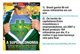 1)     Brasil ganha 60 mil novos milionários em um ano 2)     Os heróis do capitalismo-Entre investidores e empreendedores, em 2007 o Brasil produziu 164 milionários por dia. E o melhor é que essa bonança veio para ficar http://www1.folha.uol.com.br/folha/dinheiro/ult91u362928.shtml http:// veja . abril .com. br /230108/p_054. shtml 