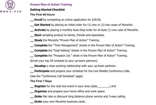 Proven Plan of Action Training Getting Started Checklist The First 48 Hours __ Enroll  by completing an online application for $39.00. __ Get Started  by placing an initial order for (1) one or (2) two cases of MonaVie. __ Activate  by placing a monthly Auto-Ship order for at least (1) one case of MonaVie. __ Start  sampling product to family, friends and associates. __ Study  the MonaVie “Proven Plan of Action” Training. __ Complete  the “Time Management” sheets in the Proven Plan of Action” Training. __ Complete  the “Goal Setting” sheets in the Proven Plan of Action” Training. __ Complete  the ”Prospect List.” sheet in the Proven Plan of Action” Training. (Email your top 20 contacts to your up-team partners) __ Develop  a close working relationship with your up-team partners. __ Participate  and prepare your schedule for the Live Weekly Conference Calls. (See the “Conference Call Schedule” page) The First 7 Days __ Register  for the next live event in your area (date________) and __ Organize  and prepare your home office and work space. __ Order  flat rate or discount long distance phone service and 3-way calling. __ Order  your own MonaVie business cards. 
