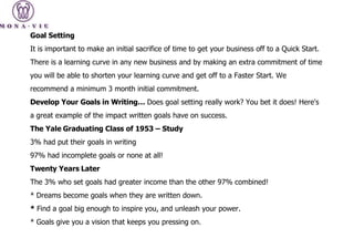 Goal Setting It is important to make an initial sacrifice of time to get your business off to a Quick Start. There is a learning curve in any new business and by making an extra commitment of time you will be able to shorten your learning curve and get off to a Faster Start. We recommend a minimum 3 month initial commitment. Develop Your Goals in Writing…  Does goal setting really work? You bet it does! Here's a great example of the impact written goals have on success. The Yale Graduating Class of 1953 – Study 3% had put their goals in writing 97% had incomplete goals or none at all! Twenty Years Later The 3% who set goals had greater income than the other 97% combined! * Dreams become goals when they are written down. *  Find a goal big enough to inspire you, and unleash your power. * Goals give you a vision that keeps you pressing on. 