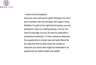 4  build a list of prospects Have you ever panned for gold? Perhaps not, but if you’re familiar with the principle, let’s apply it here. Whether it’s gold or the right kind of person you are looking for, there is a sifting process. You do not want to  prejudge , but you do want to  prequalify  a prospective distributor. In time, everyone deserves the opportunity to at least see and taste MonaVie. So, take the time to write down the names of everyone you know who might be interested in an opportunity for better health and wealth. 