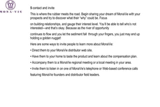 5  contact and invite This is where the rubber meets the road. Begin sharing your dream of MonaVie with your prospects and try to discover what their “why” could be. Focus on building relationships, and gauge their interest level. You’ll be able to tell who’s not interested—and that’s okay. Because as the river of opportunity continues to flow and you let the sediment fall  through your fingers, you just may end up holding a golden nugget! Here are some ways to invite people to learn more about MonaVie: •  Direct them to your MonaVie distributor web site. •  Have them to your home to taste the product and learn about the compensation plan. •  Accompany them to a MonaVie regional meeting or a local meeting in your area. •  Invite them to listen in on one of MonaVie’s telephone or Web-based conference calls featuring MonaVie founders and distributor field leaders. 