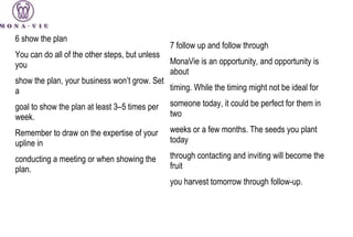 6  show the plan You can do all of the other steps, but unless you show the plan, your business won’t grow. Set a goal to show the plan at least 3–5 times per week. Remember to draw on the expertise of your upline in conducting a meeting or when showing the plan. 7 follow  up and follow through MonaVie is an opportunity, and opportunity is about timing. While the timing might not be ideal for someone today, it could be perfect for them in two weeks or a few months. The seeds you plant today through contacting and inviting will become the fruit you harvest tomorrow through follow-up. 