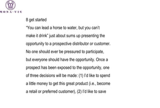 8  get started “ You can lead a horse to water, but you can’t make it drink” just about sums up presenting the opportunity to a prospective distributor or customer. No one should ever be pressured to participate, but everyone should have the opportunity. Once a prospect has been exposed to the opportunity, one of three decisions will be made: (1) I’d like to spend a little money to get this great product (i.e., become a retail or preferred customer), (2) I’d like to save 