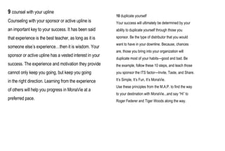 9  counsel with your upline Counseling with your sponsor or active upline is an important key to your success. It has been said that experience is the best teacher, as long as it is someone else’s experience…then it is wisdom. Your sponsor or active upline has a vested interest in your success. The experience and motivation they provide cannot only keep you going, but keep you going in the right direction. Learning from the experience of others will help you progress in MonaVie at a preferred pace. 10   duplicate yourself Your success will ultimately be determined by your ability to duplicate yourself through those you sponsor. Be the type of distributor that you would want to have in your downline. Because, chances are, those you bring into your organization will duplicate most of your habits—good and bad. Be the example, follow these 10 steps, and teach those you sponsor the ITS factor—Invite, Taste, and Share. It’s Simple, It’s Fun, It’s MonaVie. Use these principles from the M.A.P. to find the way to your destination with MonaVie...and say “Hi” to Roger Federer and Tiger Woods along the way. 