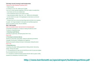 First thing I do every morning is read the below items. These are my Daily Operating Procedures (DOP). 1. Read my goals. 2. Prioritize my “to do” list—based upon my goals. 3.Do my A’s (most important) regardless of the time it takes to complete them. - I touch tasks one time and complete them. - I don't let distractions take me off of what I'm doing. - I make all decisions swiftly. Either:YES – NO – MORE DATA REQUIRED - I am the CAUSE of my day. I’m the gatekeeper to what enters my mind and what I think about. - I choose to put into my mind only those things which will further me to reaching my goals. I do not get entangled in small games and worthless arguments that rob my assets of money, time and attention. Next, I read my goals Here is an example of what I read (and do) for my business goals: Concentrate my thoughts for 5 minutes on making $10,000.00 a month. To achieve it, following this plan: 1. Educating myself daily by Cultivating my goals daily; Self-training daily 30min-1hour. Plan it now! 2. Promoting my business daily by Sending out Direct Mail, buying leads; Outbound calls leaving promotional messages; Running ads in newspapers and magazines; Meeting new people (creating new ways to meet people); Dialing the phone. Plan it now! 3. Being effective by Connecting with people; Setting appointments; Selling products; Sponsoring people; Training new people. ==> All expenditures are to get me to $10,000.00 per month. No toys and hobbies. Buy only assets that build my business. ==> I will attract to myself the business partners that will make my goals a reality because of my willingness to contribute to others. http://www. karrilemetti .se/ specialreport / buildmlmparttime . pdf   