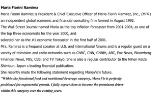 Maria Fiorini Ramirez Maria Fiorini Ramirez is President & Chief Executive Officer of Maria Fiorini Ramirez, Inc., (MFR) an independent global economic and financial consulting firm formed in August 1992. The Wall Street Journal named Maria as the top inflation forecaster from 2001-2004, as one of the top three economists for the year 2000, and selected her as the #1 economic forecaster in the first half of 2001. Mrs. Ramirez is a frequent speaker at U.S. and international forums and is a regular guest on a variety of television and radio networks such as CNBC, CNN, CNNfn, ABC, Fox News, Bloomberg Financial News, PBS, CBS, and TV Tokyo. She is also a regular contributor to the Nihon Keizai Shimbun, Japan s leading financial publication. She recently made the following statement regarding MonaVie's future. "Within the functional food and nutritional beverage category, MonaVie is perfectly positioned for exponential growth. I fully expect them to become the prominent driver within this category over the coming years. 