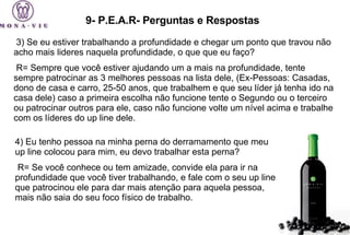 9- P.E.A.R- Perguntas e Respostas   3) Se eu estiver trabalhando a profundidade e chegar um ponto que travou não acho mais lideres naquela profundidade, o que que eu faço?   R= Sempre que você estiver ajudando um a mais na profundidade, tente sempre patrocinar as 3 melhores pessoas na lista dele, (Ex-Pessoas: Casadas, dono de casa e carro, 25-50 anos, que trabalhem e que seu líder já tenha ido na casa dele) caso a primeira escolha não funcione tente o Segundo ou o terceiro ou patrocinar outros para ele, caso não funcione volte um nível acima e trabalhe com os líderes do up line dele.   4) Eu tenho pessoa na minha perna do derramamento que meu up line colocou para mim, eu devo trabalhar esta perna?   R= Se você conhece ou tem amizade, convide ela para ir na profundidade que você tiver trabalhando, e fale com o seu up line que patrocinou ele para dar mais atenção para aquela pessoa, mais não saia do seu foco físico de trabalho. 