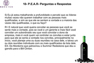 10- P.E.A.R- Perguntas e Respostas 5) Eu já estou trabalhando a profundidade e percebi que os líderes muitas vezes não querem trabalhar com as pessoas mais qualificadas, e sim as que ele se sentem a vontade e a maioria das vezes não qualificadas, o que eu faço? R= E natural que você queira convidar as pessoas que você se sente mais a vontade, pois se você e um gerente e mais fácil você convidar um subordinado seu que você convidar o dono da empresa, mais  é  você quem vai controlar os convites e estar junto para que ele se senta a vontade nos convites, principalmente no início, você planeje uma ou duas reuniões na casa dele, e talvez um ou dois reuniões individuais com os mais qualificados da lista dele. EX- Do Mordomo que patrocinou o Summer Redestone que deu a garrafa para o Bill Clinton. 