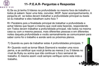 11- P.E.A.R- Perguntas e Respostas 6) Se eu já tenho 5 líderes na profundidade no mesmo foco de trabalho e todos já sabem: fazer uma lista, convidar, MOP, fazer acompanhamento, A pergunta eh  se todos devem trabalhar a profundidade principal ou basta só eu trabalhar e eles trabalham outro foco ?  R= Parabéns pois a finalidade principal de trabalhar a profundidade e achar lideres que façam o mesmo que você esta fazendo, respondendo sim Todos devem trabalhar a profundidade principal, não todos na mesma casa ou com a mesma pessoa, mais diferentes pessoas e em diferentes noites daquela profundidade e vocês semanalmente se comunicarem para saber como foi o trabalho e aonde será os próximos planos. 7) Quando eu paro de trabalhar estas 4 profundidades principais. ?  R= Quando você se tornar Black Diamond e receber uma nova perna, e se certificar que você já tenha ao menos 2 ou 3 líderes no nível de Ruby ou acima que irão continuar o foco semanal de trabalho. E mesmo assim você sempre verifique como esta indo o trabalho.   
