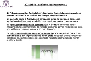 4)-  Pela causa correta  – Parte do lucro da empresa é revertido na preservação da floresta Amazônica e no cuidado das crianças carentes do Brasil.   5)-  Momento Certo - A Monavie está com pouco tempo de existência dando uma incrível oportunidade para um rápido crescimento para quem começar agora.  6)-  Revolucionário sistema de compensação - A Monavie   tem o mais justo e inteligente plano de compensação do mercado, permitindo ganhos imediatos e de longo prazo utilizando o sistema binário de acumulo de pontos,    7)-  Baixo investimento, baixo risco e flexibilidade-  Você não precisa deixar o seu trabalho atual e tem a oportunidade a médio prazo   de ser seu próprio patrão ou ter controle do seu ganho e tempo, proporcionando mais tempo com a família e melhor qualidade de vida.  10 Razões Para Você Fazer Monavie: 2 