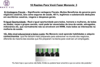  8)-Vantagens Fiscais  – Significante vantagens Fiscais- Muitos Benefícios do governo para negócios caseiros, tais como seguros de saúde, 401 k, legítimos e substanciais deduções em escritórios caseiros, viagens e despesas gerais. 9)- Igual Oportunidade  - Real e igual oportunidade para todos, homens e mulheres, de todas as idades, raças e grupos sociais, você pode ter associados da área de saúde, advogados, milionários etc, que normalmente não se envolvem em NWM, mais todos se interesarão na melhoria da saúde. 10)- Alto nível educacional a baixo custo - Na Monavie você aprende habilidades e adquire conhecimentos   que lhe deixam mais preparado para sobreviver no mundo dos negócios, diferente da maioria das escolas que lhe preparam na teoria para você ser um empregado. 10 Razões Para Você Fazer Monavie: 3 “ Eu farei hoje o que outros não farão. Então eu poderei fazer amanhã o que os outros não poderão.”  