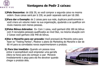 Pelo Descontos : de US$ 30, se você comprar a segunda caixa na mesma ordem. Duas caixas sairá por $ 230, se pedir separado sairá por U$ 260.  Para dar o Exemplo:  de 2 caixas para sua rede, duplicara positivamente e você criara um volume maior na sua organização, ajudando a se qualificar em níveis maiores com menos pessoas.  Pelos Bônus dobrados:  Ex- Com 1 caixa, você ganhará US$ 180 de bônus com 4 recrutados pessoais qualificados ao nível Star, na mesma situação com 2 Caixas você ganhara US$ 440 de bônus. Dar o MonaVie para ser provado:  Você precisará de MonaVie extra para fazer os “Testing Parties”, Mostrar o plano de Marketing do MonaVie e dar de 60 ml para os convidados novos experimentarem o produto.  Vantagens de Pedir 2 caixas:   5) Para Uso imediato  -Quando um pessoa nova entrar é aconselhável você emprestar uma garrafa (Abra na hora) para ela começar a usar  Monavie imediatamente e peça para ela lhe devolver quando chegar o produto dela. 