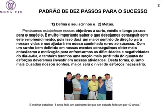 1) Defina o seu sonhos e  2) Metas.  Precisamos estabelecer nossos  objetivos a curto, médio e longo prazos para o negócio. É muito importante saber o que desejamos conseguir com este empreendimento, pois isso dará um maior sentido de direção para nossas vidas e nos ajudará em nossa caminhada rumo ao sucesso. Com um sonho bem definido em nossas mentes conseguimos obter mais entusiasmo e motivação para enfrentarmos as dificuldades e negatividades do dia-a-dia, e também teremos uma noção mais profunda do quanto de esforços deveremos investir em nossas atividades. Desta forma, quanto mais ousados nossos sonhos, maior será o nível de esforços necessário. “ E melhor trabalhar 4 anos feito um cachorro do que ser tratado feito um por 40 anos.”   PADRÃO DE DEZ PASSOS PARA O SUCESSO 2 