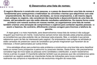 O negócio Monavie é construído com pessoas, e o passo de desenvolver uma lista de nomes é fundamental para começarmos a materializar os conceitos e teorias que adquirimos com este empreendimento. No início de suas atividades, os novos empresários, e até mesmo alguns mais antigos no negócio, não consideram tão importante o desenvolvimento de uma lista de nomes, até perceberem que não estão obtendo resultados satisfatórios. Da mesma forma como acontece com nossos sonhos em nossas mentes, ao organizarmos uma lista de nomes também criamos uma sensação de compromisso e urgência para contactar aquelas pessoas - e assim o fazemos. Do contrário, dificilmente criamos coragem para tirarmos o telefone do gancho. A regra geral, e a mais importante, para desenvolvemos nossa lista de nomes é não subjugar ninguém que tivermos em mente. Costumamos sempre tomar esta decisão pelas próprias pessoas, ao acreditarmos que elas poderão não se interessar pela proposta. Mas, a verdade é que jamais saberemos quem de fato se interessará pelo negócio. Os empresários mais antigos na atividade já estão cansados de presenciar casos de candidatos que jamais imaginariam que haveriam de se interessar, e foram patrocinados por outras linhas.  Uma estratégia eficaz para evitarmos este problema e construirmos uma boa lista seria classificar todos os nomes como prospectos a patrocínio ou possíveis clientes. Desta forma, não precisaríamos considerar logo de início todas as pessoas como candidatos a distribuidor, e assim resistiríamos menos a pô-las no papel. É importante salientar também que as pessoas que não consideramos aptos a aderirem ao negócio poderão ser importantes fontes de indicações para novos contatos, o que realmente nos comprova a importância de não excluirmos ninguém da nossa lista. 4) Desenvolva uma lista de nomes:   4 