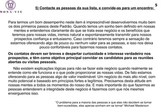 Para termos um bom desempenho neste item é imprescindível desenvolvermos muito bem os dois primeiros passos deste Padrão. Quando temos um sonho bem definido em nossas mentes e entendemos claramente do que se trata esse negócio e os benefícios que teremos para nossas vidas, iremos natural e espontaneamente transmitir para nossos prospectos confiança e entusiasmo. Caso contrário teremos sempre a sensação de estarmos oferecendo algo de pouco ou nenhum valor para as pessoas, e isso nos deixa pouco confortáveis para fazermos nossos contatos.  Os contatos devem ser breves e despertar curiosidade e interesse verdadeiro nos prospectos, e têm como objetivo principal convidar os candidatos para as reuniões abertas ou visitas pessoais.  Não existem explicações lógicas para não se fazer este negócio quando realmente se entende como ele funciona e o que pode proporcionar as nossas vidas. De fato estamos oferecendo para as pessoas algo de valor inestimável. Um negócio do mais alto nível, com muito potencial e baseado em princípios fortes e legítimos. Precisamos desta atitude em nossas mentes a todos os momentos do nosso dia. E mais importante do que fazermos as pessoas entenderem a integridade deste negócio é fazermos com que nós mesmos enxerguemos isso. “ O problema para a maioria das pessoas e que elas não decidem se tornar bem-sucedidas, elas apenas sonham em se tornar” Michael Masterson   5) Contacte as pessoas da sua lista, e convide-as para um encontro:  5 