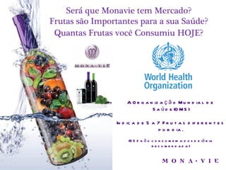 Será que Monavie tem Mercado?
Frutas são Importantes para a sua Saúde?
 Quantas Frutas você Consumiu HOJE?




                    A O r g a n iz a ç ã o M u n d ia l d e
                               S a ú d e (O M S )

                In d ic a d e 5 a 7 F r u t a s d if e r e n t e s
                                  p o r d ia .
                     (9 5 % n ã o c o n s o m e m a d o s e d iá r ia
                                  reco men d ad a)
 