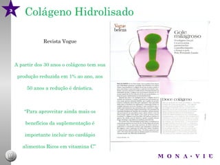 3
        Colágeno Hidrolisado

                Revista Vogue



    A partir dos 30 anos o colágeno tem sua

     produção reduzida em 1% ao ano, aos

         50 anos a redução é drástica.



        “Para aproveitar ainda mais os

        benefícios da suplementação é

        importante incluir no cardápio

       alimentos Ricos em vitamina C”
 
