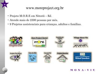 4
                   www.moreproject.org.br

    • Projeto M.O.R.E em Niterói – RJ.
    • Atende mais de 2300 pessoas por mês.
    • 9 Projetos assistenciais para crianças, adultos e famílias.
 