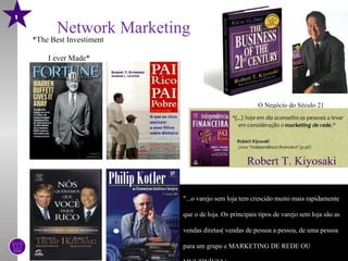 1
           Network Marketing
    *The Best Investiment

        I ever Made*

       Warren Buffett


                                                        O Negócio do Século 21




                                                    Robert T. Kiyosaki


                            "...o varejo sem loja tem crescido muito mais rapidamente

                            que o de loja. Os principais tipos de varejo sem loja são as

                            vendas diretas( vendas de pessoa a pessoa, de uma pessoa

                            para um grupo e MARKETING DE REDE OU
 