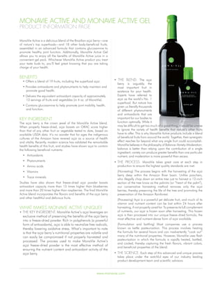 MonaVie aCtiVe and MonaVie aCtiVe gel
ProdUCt inforMation Page

MonaVie Active is a delicious blend of the Brazilian açai berry—one
of nature’s top superfoods—and 18 other body-beneficial fruits,
assembled in an advanced formula that contains glucosamine to
promote healthy joint function. Additionally, MonaVie Active Gel
allows you to enjoy all the benefits of MonaVie Active juice in a
convenient gel pack. Whichever MonaVie Active product you treat
your taste buds to, you’ll feel great knowing that you are taking
charge of your health.


Benefits
  • Offers a blend of 19 fruits, including the superfood açai.          • the Blend. The açai
                                                                          berry is arguably the
  • Provides antioxidants and phytonutrients to help maintain and         most important fruit in
    promote good health.                                                  existence for your health.
  • Delivers the equivalent antioxidant capacity of approximately         Experts have referred to
    13 servings of fruits and vegetables (in 4 oz. of MonaVie).           açai as the world’s No. 1
                                                                          superfood. But nature has
  • Contains glucosamine to help promote joint mobility, health,          given us literally thousands
    and function.                                                         of different phytonutrients
                                                                          and antioxidants that are
Key ingredient                                                            important for our bodies to
The açai berry is the crown jewel of the MonaVie Active blend.            function optimally. While it
When properly freeze-dried, açai boasts an ORAC score higher              may be difficult to get too much of a good thing, it would be unwise
than that of any other fruit or vegetable tested to date, based on        to ignore the variety of health benefits that nature’s other fruits
available USDA data. It’s no wonder that for ages the indigenous          have to offer. This is why MonaVie Active products include a blend
cultures of the Amazon have revered açai as a source of health            of beneficial fruits from around the world. Together, their synergistic
and vitality. Recently, modern science has validated the remarkable       effect reaches far beyond what any single fruit could accomplish.
health benefits of this fruit, and studies have shown açai to contain     MonaVie believes in the philosophy of Balance–Variety–Moderation:
the following beneficial nutrients:                                       balance is better than relying upon the contribution of a single
                                                                          ingredient; variety can produce greater benefits than one particular
  • Antioxidants                                                          nutrient; and moderation is more powerful than excess.
  • Phytonutrients                                                      • the ProCess. MonaVie takes great care at each step in
  • Amino acids                                                           production to ensure the highest quality standards are met.
  • Vitamins                                                              (Harvesting) The process begins with the harvesting of the açai
                                                                          berry deep within the Amazon River basin. Unlike poachers,
  • Trace minerals
                                                                          who illegally chop down an entire tree just to harvest a 12-inch
Studies have also shown that freeze-dried açai powder boasts              section of the tree know as the palmito (or “heart of the palm”),
antioxidant capacity more than 15 times higher than blueberries           our conservative harvesting method removes only the açai
and more than 20 times higher than raspberries. The final MonaVie         berries, thereby preserving the life of the tree and promoting the
Active blend incorporates the flavors and benefits of the açai berry      preservation of the Amazon Rainforest.
and other healthful and delicious fruits.
                                                                          (Processing) Açai is a powerful yet delicate fruit, and much of its
                                                                          vitamin and nutrient content can be lost within 24 hours after
What MaKes MonaVie aCtiVe UniqUe?                                         harvesting, if not properly cared for. To preserve its full complement
• the Key ingredient. MonaVie Active’s açai leverages an                  of nutrients, our açai is frozen soon after harvesting. This frozen
  exclusive method of preserving the benefits of the açai berry           açai is then processed into our unique freeze-dried formula, the
                                                                          most effective and nutrient-dense form of açai available.
  into a freeze-dried powder. Rich in polyphenols (a powerful
  form of antioxidants), açai is able to neutralize free radicals,        (Formulation and bottling) Most companies use a process
  thereby lowering oxidative stress. What’s important to note             known as kettle pasteurization. This process involves heating
  is that the açai berry’s nutritional properties are volatile and        the formula for several hours and can inadvertently “cook out”
  can easily be compromised if not properly harvested and                 many of the nutritional properties. However, MonaVie uses flash
                                                                          pasteurization in which the formula is rapidly heated, bottled,
  processed. The process used to make MonaVie Active’s
                                                                          and cooled, thereby capturing the fresh flavors, vibrant colors,
  açai freeze-dried powder is the most effective method of
                                                                          and beneficial properties of the blend.
  ensuring the nutrient content and antioxidant activity of the
  açai berry.                                                           • the sCienCe. Each step of this advanced and unique process
                                                                          takes place under the watchful eyes of our industry leading
                                                                          product development team and scientific advisors.



                                                            www.monavie.com
 