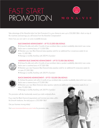 FAST	START	
PROMOTION
Take advantage of the MonaVie India Fast Start Promotion! It is your chance to earn up to 250,000 GBU—that’s on top of
the incentives and earnings you will receive from the MonaVie Compensation!
Here’s how you can cash in on some incredible bonuses:


              BLUE DIAMOND ADVANCEMENT – UP TO 25,000 GBU BONUS
	             •	Achieve	this	elite	rank	within	3	months	of	your	enrolment	date	or	product	availability	date	(which	ever	comes		
              last) to earn a one-time bonus of 12,500 GBU
	             •	Maintain	your	new	Blue	Diamond	status	(paid-as	rank)	for	an	additional	four	consectuive	weeks	for	an		 	
              extra 12,500 GBU
	             •	Manage	a	monthly	AutoShip	with	200	PV	of	product


              HAWAIIAN BLUE DIAMOND ADVANCEMENT – UP TO 75,000 GBU BONUS
	             •	Achieve	this	elite	rank	within	4	months	of	your	enrolment	date	or	product	availability	date	(which	ever	comes		
	             last)	to	earn	a	one-time	bonus	of	37,500	GBU		
	             •	Maintain	your	new	Hawaiian	Blue	Diamond	status	(paid-as	rank)	for	an	additional	8	consecutive	weeks	for			
	             an	extra	37,500	GBU
	             •	Manage	a	monthly	AutoShip	with	200	PV	of	product


              BLACK DIAMOND ADVANCEMENT – UP TO 150,000 GBU BONUS
              •		Achieve	this	premier	rank	within	6	months	of	your	enrolment	date	or	product	availability	date	(which	ever	comes		
	             last)	to	earn	a	one-time	bonus	of	75,000	GBU				
	             •	Maintain	your	new	Black	Diamond	status	(paid-as	rank)	for	an	additional	12	consecutive	weeks	for	an		 	
	             extra	75,000	GBU		
	             •	Manage	a	monthly	AutoShip	with	200	PV	of	product

This promotion will also handsomely reward your total combined efforts.

If	you	meet	the	Black	Diamond	requirements	and	maintain	your	status	within	
the	6-month	timeframe,	the	total	payout	is	250,000	GBU!

Get your business moving today!

Visit www.monavieonthemove.com/india for promotion rules.
 