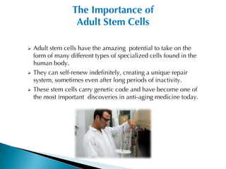 The Importance of
                   Adult Stem Cells

   Adult stem cells have the amazing potential to take on the
    form of many different types of specialized cells found in the
    human body.
   They can self-renew indefinitely, creating a unique repair
    system, sometimes even after long periods of inactivity.
   These stem cells carry genetic code and have become one of
    the most important discoveries in anti-aging medicine today.
 