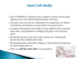 Stem Cell Media


   The LUMINESCE™ growth factor complex is derived from adult
    adipose stem cells extracted from human fat tissue.
   The stem cells are sent to a laboratory for inspection; we obtain
    a Certificate of Analysis on every batch we receive back.
   A protein and nutrient rich media is then added to the extracted
    stem cells, causing them to multiply and grow, over and over
    again.
   During this process, the stem cells secrete over 200 growth
    factors into the conditioned media.
   The finished stem cell media solution is then filtered and placed
    in cold storage until use.
   There are NO live stem cells in our products.
 