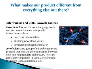 What makes our product different from
         everything else out there?


Interleukins and 200+ Growth Factors
Growth factors are the code (language) cells
use to communicate certain specific
instructions such as:
      lowering inflammation

      building new blood vessels

      producing collagen and elastin

Interleukins are a group of naturally occurring
proteins that mediate communication between
cells and help regulate cell growth. They are
particularly important in stimulating immune
responses such as inflammation.
 