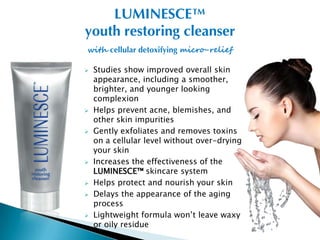 LUMINESCE™
youth restoring cleanser
with cellular detoxifying micro-relief

   Studies show improved overall skin
    appearance, including a smoother,
    brighter, and younger looking
    complexion
   Helps prevent acne, blemishes, and
    other skin impurities
   Gently exfoliates and removes toxins
    on a cellular level without over-drying
    your skin
   Increases the effectiveness of the
    LUMINESCE™ skincare system
   Helps protect and nourish your skin
   Delays the appearance of the aging
    process
   Lightweight formula won’t leave waxy
    or oily residue
 