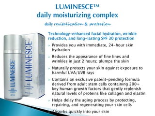 LUMINESCE™
daily moisturizing complex
  daily revitalization & protection

   Technology-enhanced facial hydration, wrinkle
   reduction, and long-lasting SPF 30 protection
      Provides you with immediate, 24-hour skin
       hydration
      Reduces the appearance of fine lines and
       wrinkles in just 2 hours; plumps the skin
      Naturally protects your skin against exposure to
       harmful UVA/UVB rays
      Contains an exclusive patent-pending formula
       derived from adult stem cells containing 200+
       key human growth factors that gently replenish
       natural levels of proteins like collagen and elastin
      Helps delay the aging process by protecting,
       repairing, and regenerating your skin cells
      Absorbs quickly into your skin
 
