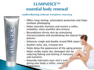 LUMINESCE™
     essential body renewal
youth-enhancing intense moisture recovery

    Offers long-lasting antioxidant protection and helps
     combats photoaging
    Helps naturally maintain and restore a softer,
     smoother, more youthful skin texture
    Reconditions thirsty skin by stimulating
     microcirculation and accelerating the natural healing
     process
    Enhances single and double strand DNA repair
    Soothes itchy, dry, irritated skin
    Helps delay the appearance of the aging process
    Helps visibly repair dry, damaged skin by
     reducing flaking and locking in moisture
     and nutrients
    Naturally lubricates your skin’s surface,
     giving your body a softer, smoother
     appearance
 