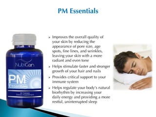 PM Essentials


   Improves the overall quality of
    your skin by reducing the
    appearance of pore size, age
    spots, fine lines, and wrinkles,
    leaving your skin with a more
    radiant and even tone
   Helps stimulate faster and stronger
    growth of your hair and nails
   Provides critical support to your
    immune system
   Helps regulate your body’s natural
    biorhythm by increasing your
    daily energy and providing a more
    restful, uninterrupted sleep
 