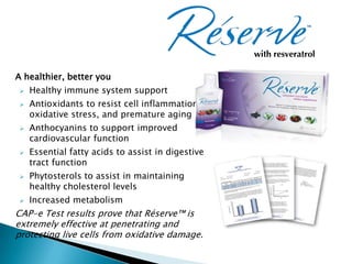 with resveratrol

A healthier, better you
    Healthy immune system support
    Antioxidants to resist cell inflammation,
     oxidative stress, and premature aging
    Anthocyanins to support improved
     cardiovascular function
    Essential fatty acids to assist in digestive
     tract function
    Phytosterols to assist in maintaining
     healthy cholesterol levels
    Increased metabolism
CAP-e Test results prove that Réserve™ is
extremely effective at penetrating and
protecting live cells from oxidative damage.
 
