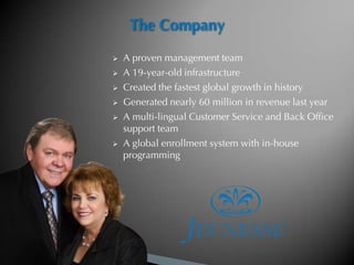 The Company
   A proven management team
   A 19-year-old infrastructure
   Created the fastest global growth in history
   Generated nearly 60 million in revenue last year
   A multi-lingual Customer Service and Back Office
    support team
   A global enrollment system with in-house
    programming
 
