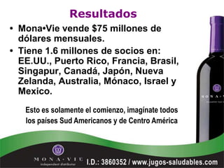 Resultados
• Mona•Vie vende $75 millones de
  dólares mensuales.
• Tiene 1.6 millones de socios en:
  EE.UU., Puerto Rico, Francia, Brasil,
  Singapur, Canadá, Japón, Nueva
  Zelanda, Australia, Mónaco, Israel y
  Mexico.
   Esto es solamente el comienzo, imagínate todos
   los países Sud Americanos y de Centro América
 