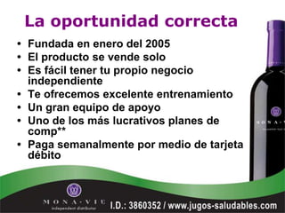 La oportunidad correcta
• Fundada en enero del 2005
• El producto se vende solo
• Es fácil tener tu propio negocio
  independiente
• Te ofrecemos excelente entrenamiento
• Un gran equipo de apoyo
• Uno de los más lucrativos planes de
  comp**
• Paga semanalmente por medio de tarjeta
  débito
 