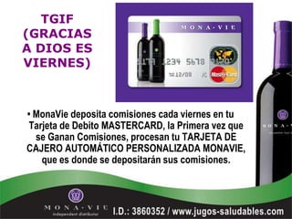 TGIF
(GRACIAS
A DIOS ES
VIERNES)



• MonaVie deposita comisiones cada viernes en tu
Tarjeta de Debito MASTERCARD, la Primera vez que
  se Ganan Comisiones, procesan tu TARJETA DE
CAJERO AUTOMÁTICO PERSONALIZADA MONAVIE,
   que es donde se depositarán sus comisiones.
 