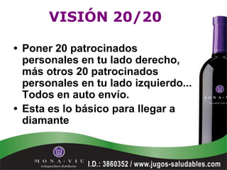 VISIÓN 20/20

• Poner 20 patrocinados
  personales en tu lado derecho,
  más otros 20 patrocinados
  personales en tu lado izquierdo...
  Todos en auto envío.
• Esta es lo básico para llegar a
  diamante
 