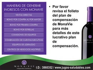 • Por favor
  revisa el folleto
  del plan de
  compensación
  de MonaVie
  para más
  detalles de este
  lucrativo plan
  de
  compensación.
 