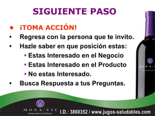 SIGUIENTE PASO
• ¡TOMA ACCIÓN!
• Regresa con la persona que te invito.
• Hazle saber en que posición estas:
   • Estas Interesado en el Negocio
   • Estas Interesado en el Producto
   • No estas Interesado.
• Busca Respuesta a tus Preguntas.
 