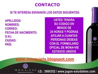 CONTACTO
   SI TE INTERESA ENVIANOS LOS DATOS SIGUIENTES:

APELLIDOS:                     USTED TENDRA
NOMBRES:                       SU CODIGO EN
CORREO:                          MENOS DE
FECHA DE NACIMIENTO:        24 HORAS Y PODRAS
D.N.I.                       AFILIAR A CUANTAS
CIUDAD:                      PERSONAS DESEAS
PAÍS:                       CON EL FORMULARIO
                            OFICIAL DE MONA•VIE
                              ESTADOS UNIDOS

      www.monaviela.blogspot.com
 