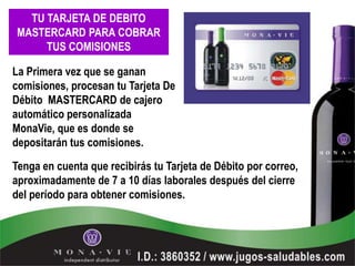 TU TARJETA DE DEBITO
MASTERCARD PARA COBRAR
     TUS COMISIONES

La Primera vez que se ganan
comisiones, procesan tu Tarjeta De
Débito MASTERCARD de cajero
automático personalizada
MonaVie, que es donde se
depositarán tus comisiones.

Tenga en cuenta que recibirás tu Tarjeta de Débito por correo,
aproximadamente de 7 a 10 días laborales después del cierre
del período para obtener comisiones.
 
