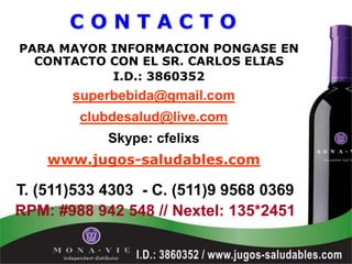 CONTACTO
PARA MAYOR INFORMACION PONGASE EN
  CONTACTO CON EL SR. CARLOS ELIAS
           I.D.: 3860352
       superbebida@gmail.com
        clubdesalud@live.com
            Skype: cfelixs
    www.jugos-saludables.com

T. (511)533 4303 - C. (511)9 9568 0369
RPM: #988 942 548 // Nextel: 135*2451
 