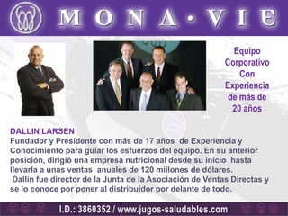 Equipo
                                                          Corporativo
                                                              Con
                                                          Experiencia
                                                           de más de
                                                            20 años

DALLIN LARSEN
Fundador y Presidente con más de 17 años de Experiencia y
Conocimiento para guiar los esfuerzos del equipo. En su anterior
posición, dirigió una empresa nutricional desde su inicio hasta
llevarla a unas ventas anuales de 120 millones de dólares.
 Dallin fue director de la Junta de la Asociación de Ventas Directas y
se lo conoce por poner al distribuidor por delante de todo.
 