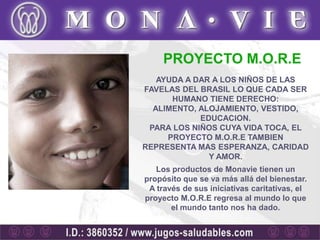 PROYECTO M.O.R.E
   AYUDA A DAR A LOS NIÑOS DE LAS
FAVELAS DEL BRASIL LO QUE CADA SER
      HUMANO TIENE DERECHO:
  ALIMENTO, ALOJAMIENTO, VESTIDO,
            EDUCACION.
 PARA LOS NIÑOS CUYA VIDA TOCA, EL
     PROYECTO M.O.R.E TAMBIEN
REPRESENTA MAS ESPERANZA, CARIDAD
              Y AMOR.
   Los productos de Monavie tienen un
propósito que se va más allá del bienestar.
 A través de sus iniciativas caritativas, el
proyecto M.O.R.E regresa al mundo lo que
       el mundo tanto nos ha dado.
 