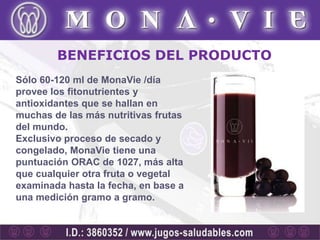 BENEFICIOS DEL PRODUCTO
Sólo 60-120 ml de MonaVie /día
provee los fitonutrientes y
antioxidantes que se hallan en
muchas de las más nutritivas frutas
del mundo.
Exclusivo proceso de secado y
congelado, MonaVie tiene una
puntuación ORAC de 1027, más alta
que cualquier otra fruta o vegetal
examinada hasta la fecha, en base a
una medición gramo a gramo.
 