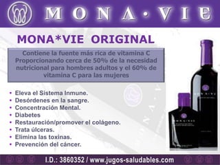 MONA*VIE ORIGINAL
      Contiene la fuente más rica de vitamina C
    Proporcionando cerca de 50% de la necesidad
    nutricional para hombres adultos y el 60% de
             vitamina C para las mujeres

•   Eleva el Sistema Inmune.
•   Desórdenes en la sangre.
•   Concentración Mental.
•   Diabetes
•   Restauración/promover el colágeno.
•   Trata úlceras.
•   Elimina las toxinas.
•   Prevención del cáncer.
 