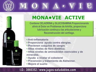 MONA•VIE ACTIVE
  Contiene CELADRINA y GLUCOSAMINA Proporcionando
    alivio al Dolor en Problemas de Artritis, proporciona
          lubricación continua a las articulaciones y
                 Reconstrucción del cartílago.

• Anti-inflamatorio
• Proporciona ayuda contra alergias.
• Previenen coágulos de sangre.
• Altos niveles de fibra dietética.
• Altos niveles de aminoácidos esenciales y de
minerales.
• Ayuda a nivelar el colesterol
• Prevención y tratamiento de Alzheimer.
• Mejore el sueño
 